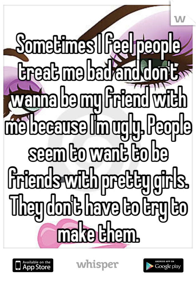 Sometimes I feel people treat me bad and don't wanna be my friend with me because I'm ugly. People seem to want to be friends with pretty girls. They don't have to try to make them.