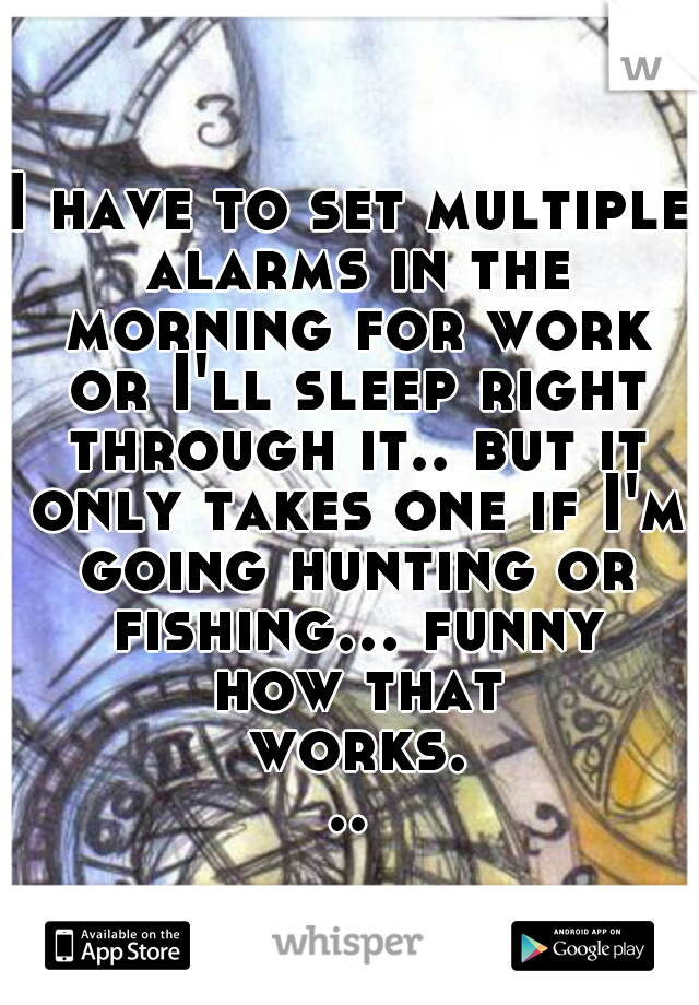 I have to set multiple alarms in the morning for work or I'll sleep right through it.. but it only takes one if I'm going hunting or fishing... funny how that works...