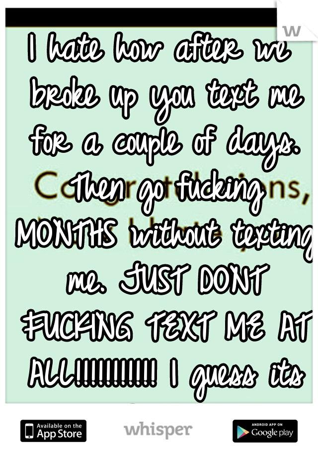 I hate how after we broke up you text me for a couple of days. Then go fucking MONTHS without texting me. JUST DONT FUCKING TEXT ME AT ALL!!!!!!!!!!! I guess its my fault also...