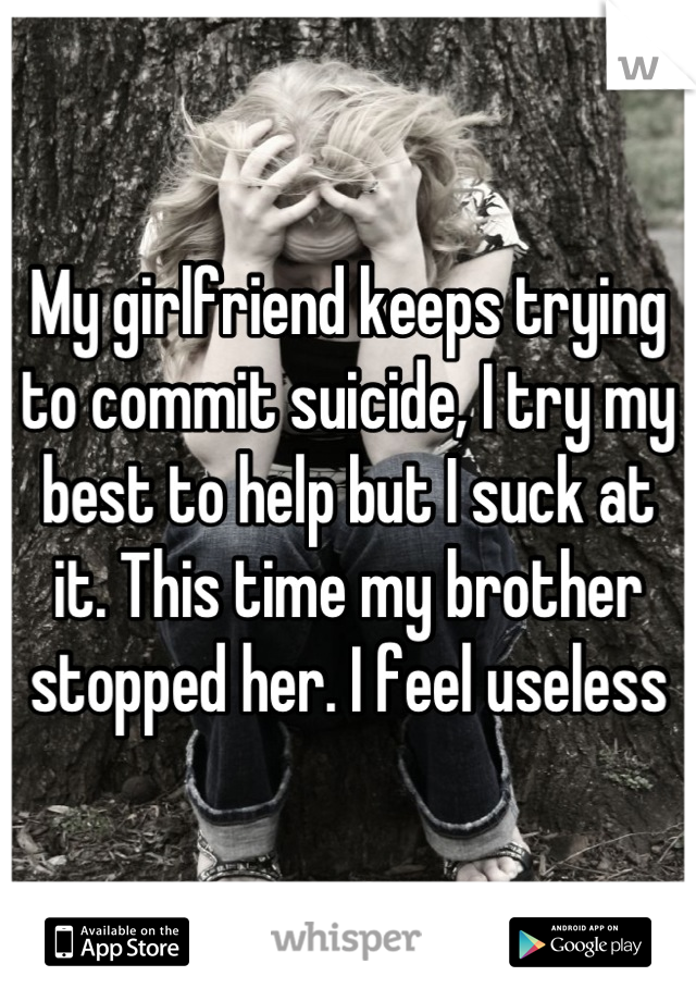 My girlfriend keeps trying to commit suicide, I try my best to help but I suck at it. This time my brother stopped her. I feel useless