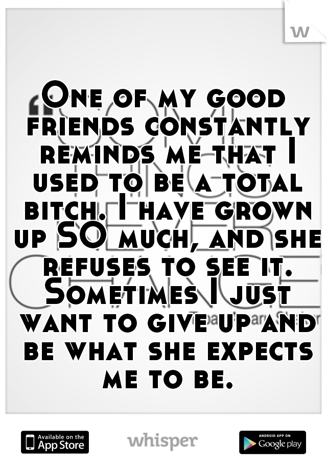 One of my good friends constantly reminds me that I used to be a total bitch. I have grown up SO much, and she refuses to see it. Sometimes I just want to give up and be what she expects me to be.