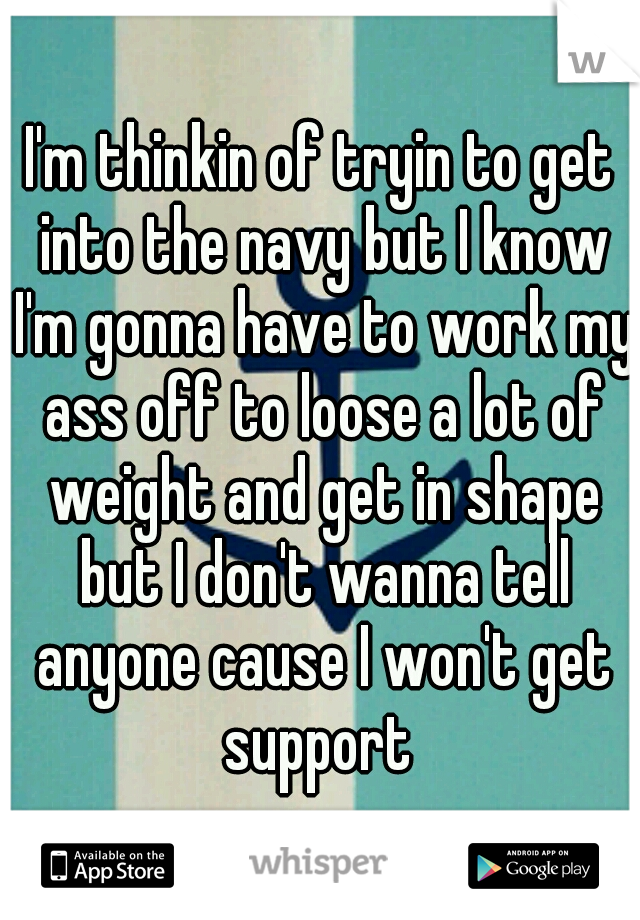 I'm thinkin of tryin to get into the navy but I know I'm gonna have to work my ass off to loose a lot of weight and get in shape but I don't wanna tell anyone cause I won't get support 