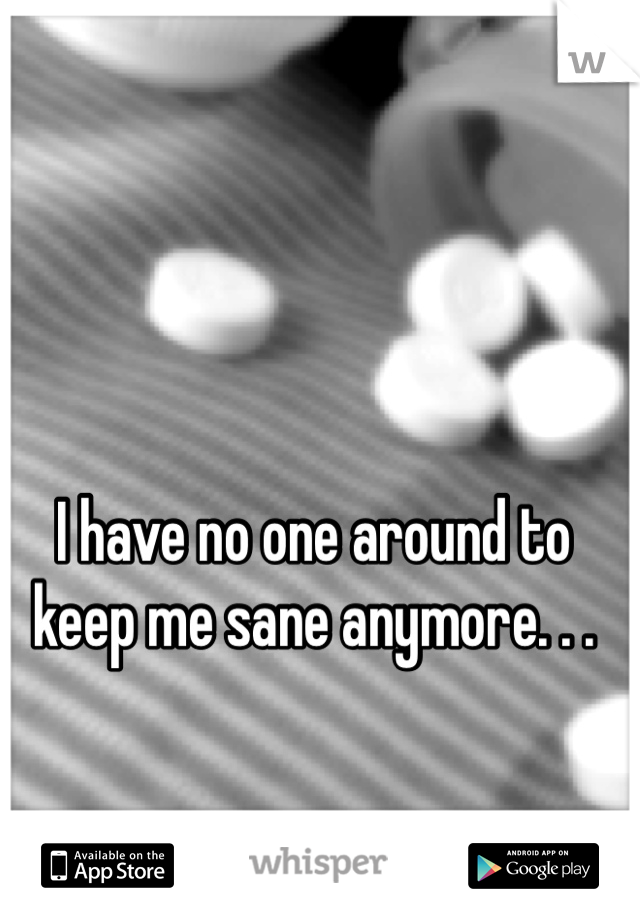 I have no one around to keep me sane anymore. . .