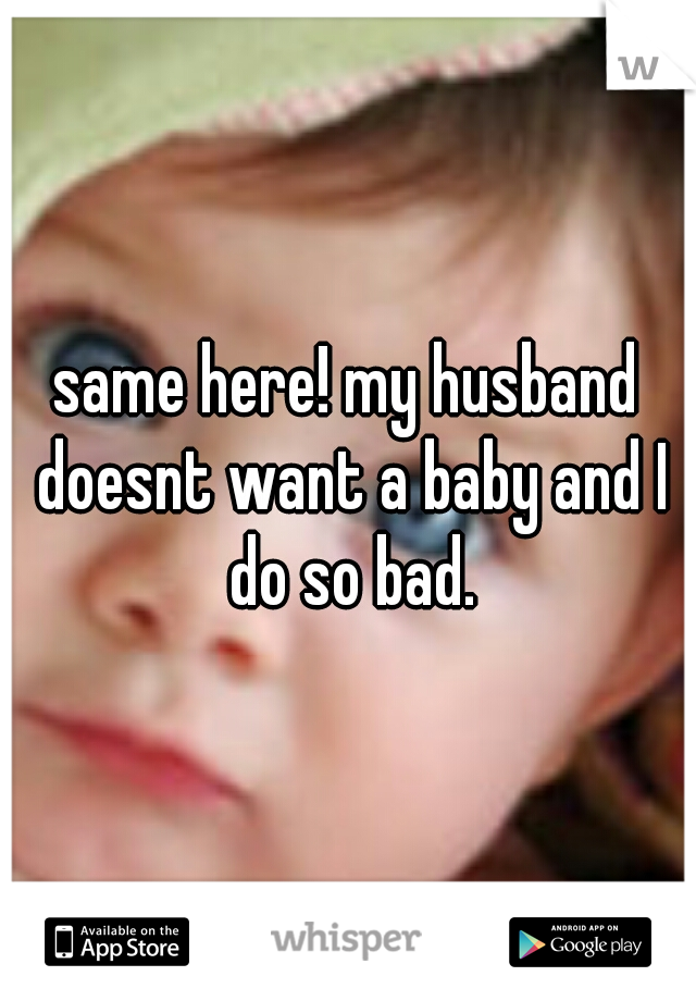 same here! my husband doesnt want a baby and I do so bad.