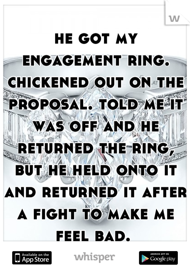 he got my engagement ring. chickened out on the proposal. told me it was off and he returned the ring, but he held onto it and returned it after a fight to make me feel bad. 