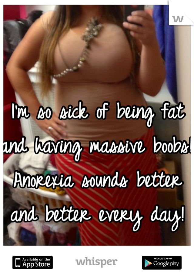 I'm so sick of being fat and having massive boobs! Anorexia sounds better and better every day! 