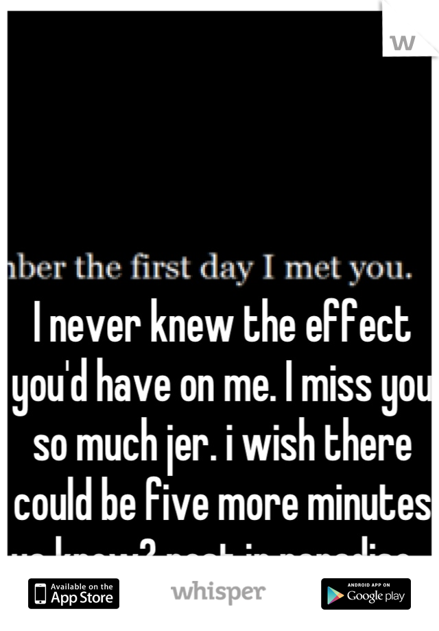 I never knew the effect you'd have on me. I miss you so much jer. i wish there could be five more minutes ya know? rest in paradise ♥