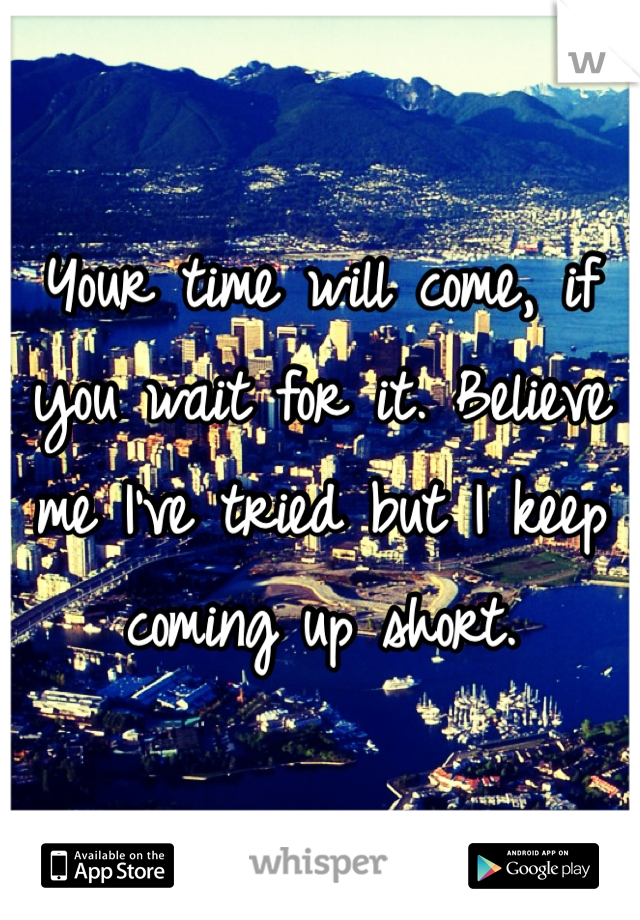 Your time will come, if you wait for it. Believe me I've tried but I keep coming up short.