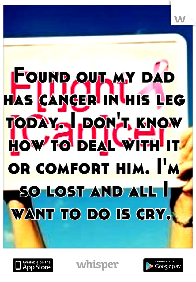 Found out my dad has cancer in his leg today. I don't know how to deal with it or comfort him. I'm so lost and all I want to do is cry. 