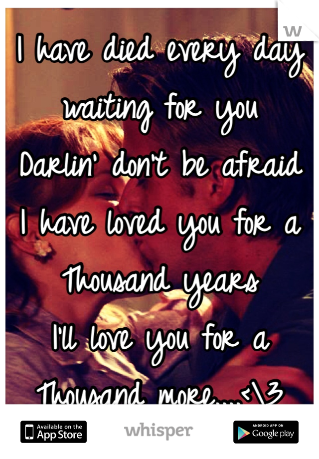 I have died every day
waiting for you
Darlin' don't be afraid
I have loved you for a
Thousand years
I'll love you for a
Thousand more....<\3