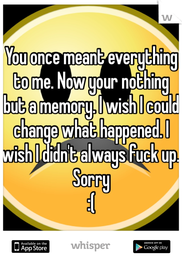 You once meant everything to me. Now your nothing but a memory. I wish I could change what happened. I wish I didn't always fuck up. Sorry
:(