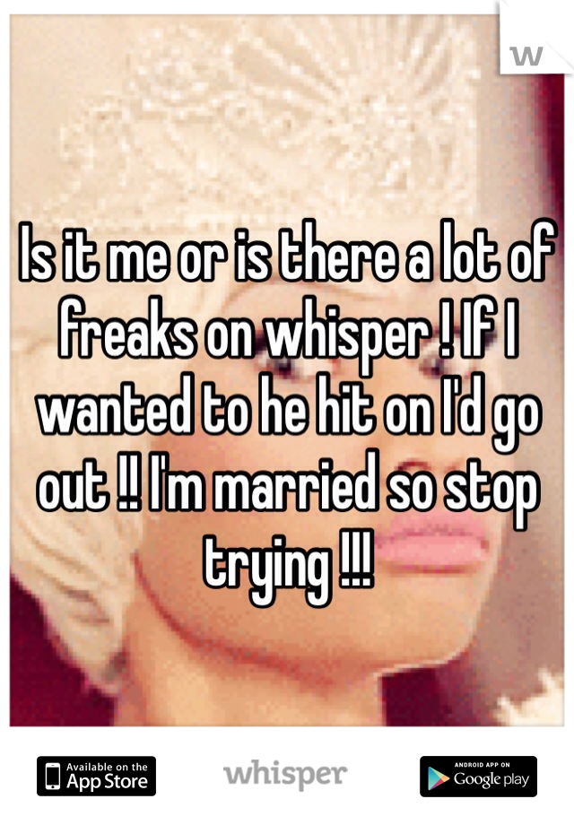 Is it me or is there a lot of freaks on whisper ! If I wanted to he hit on I'd go out !! I'm married so stop trying !!! 