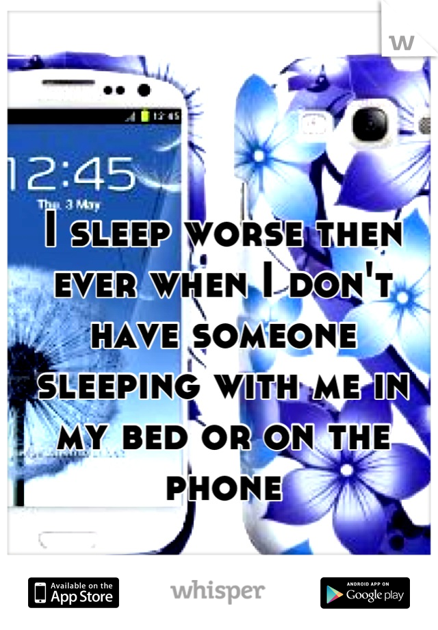 I sleep worse then ever when I don't have someone sleeping with me in my bed or on the phone