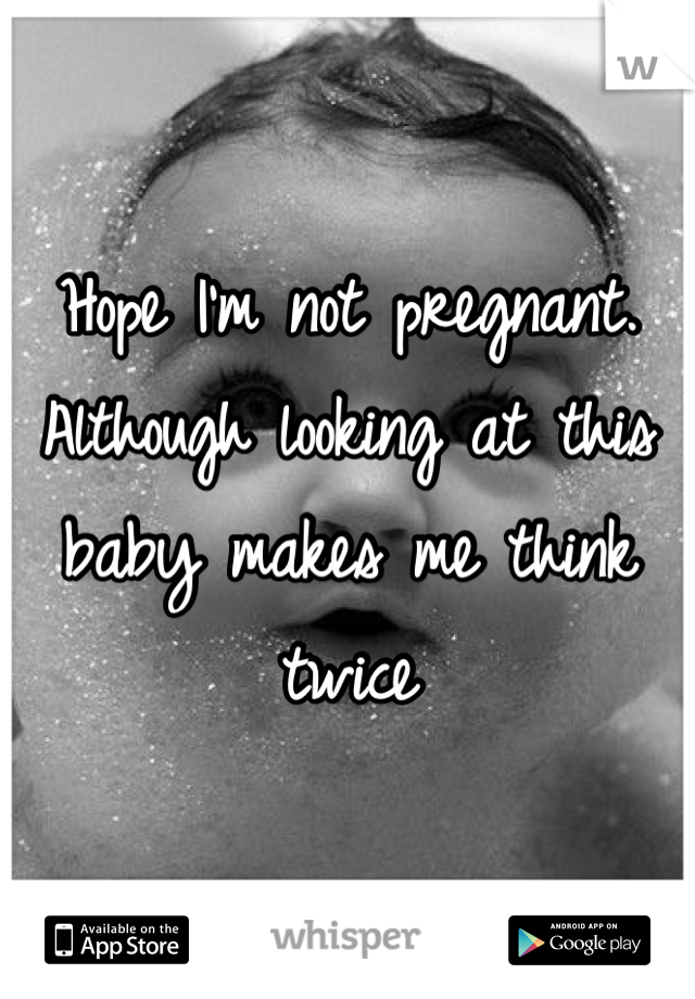 Hope I'm not pregnant. Although looking at this baby makes me think twice