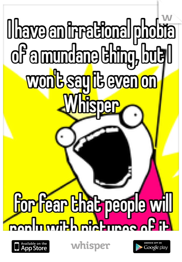 I have an irrational phobia of a mundane thing, but I won't say it even on Whisper



 for fear that people will reply with pictures of it. 