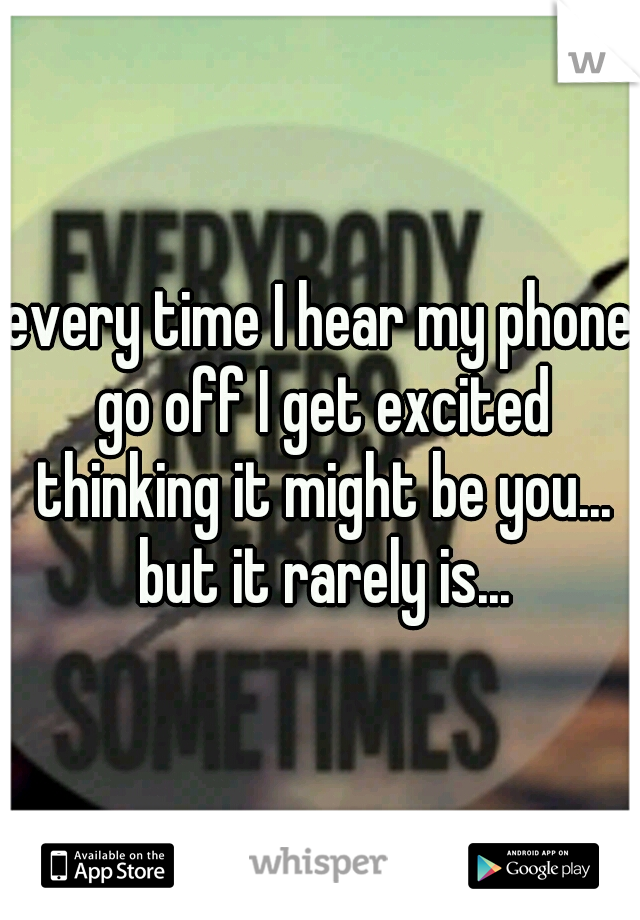 every time I hear my phone go off I get excited thinking it might be you... but it rarely is...