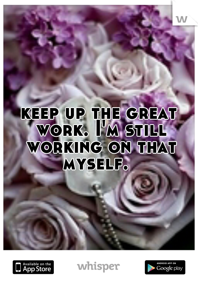 keep up the great work. I'm still working on that myself.  