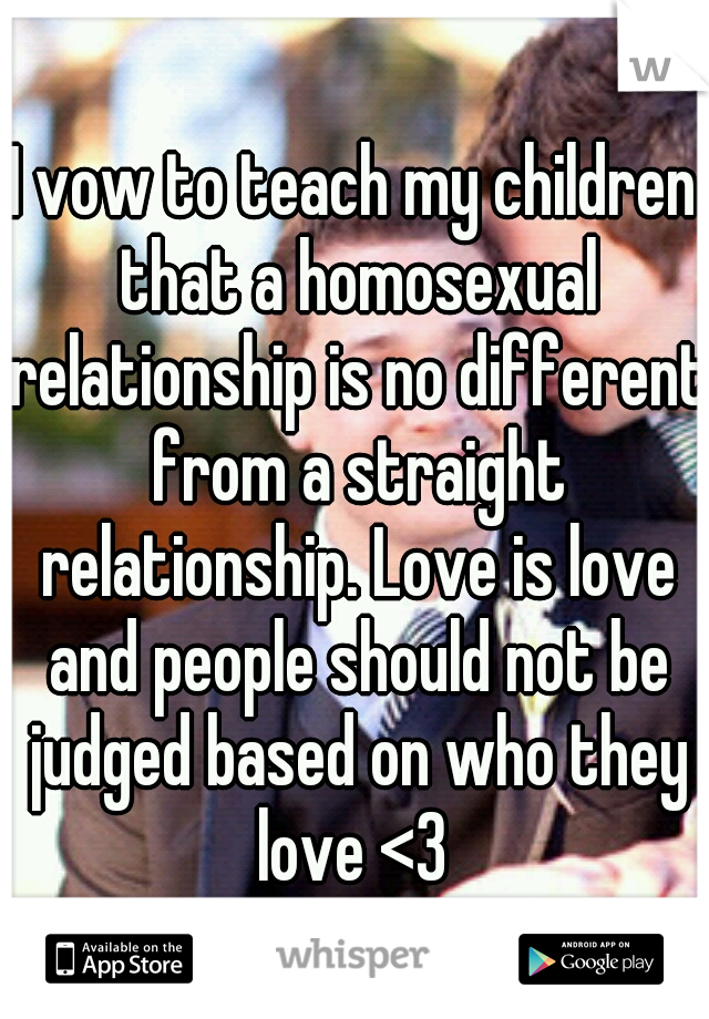 I vow to teach my children that a homosexual relationship is no different from a straight relationship. Love is love and people should not be judged based on who they love <3 