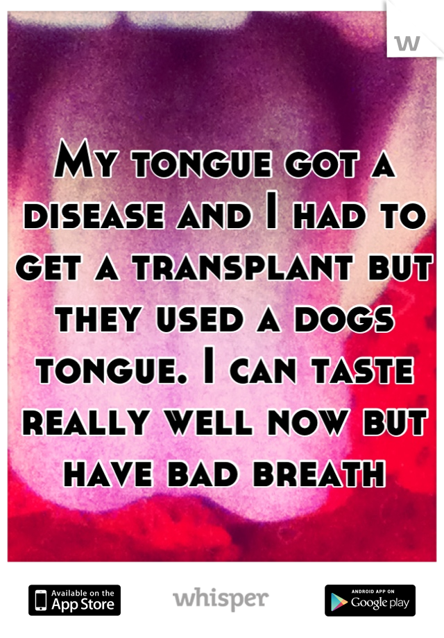 My tongue got a disease and I had to get a transplant but they used a dogs tongue. I can taste really well now but have bad breath