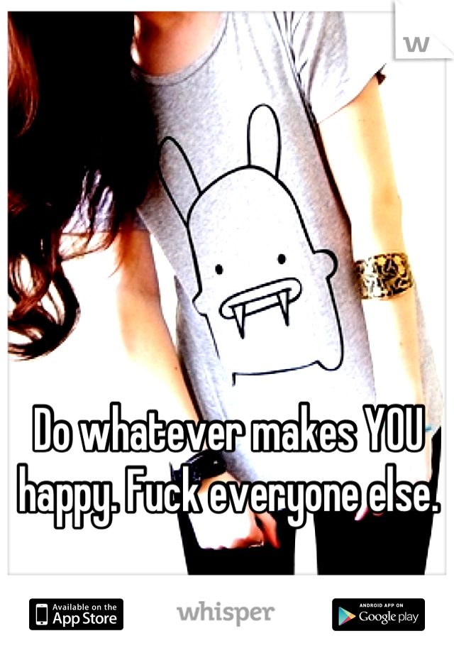 Do whatever makes YOU happy. Fuck everyone else.