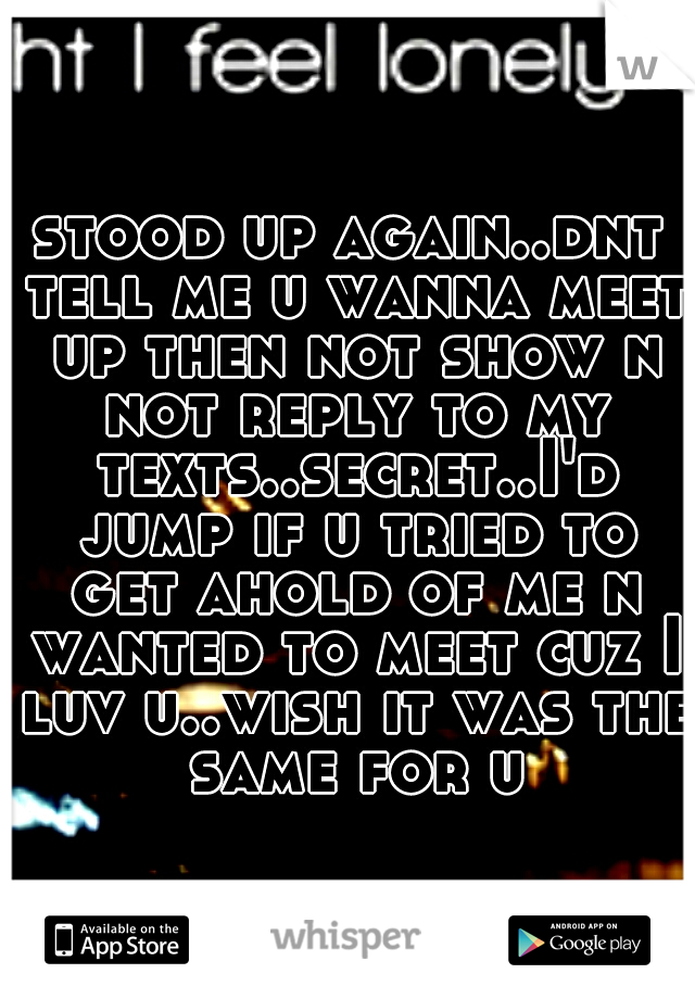 stood up again..dnt tell me u wanna meet up then not show n not reply to my texts..secret..I'd jump if u tried to get ahold of me n wanted to meet cuz I luv u..wish it was the same for u