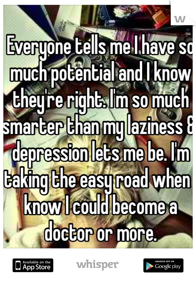 Everyone tells me I have so much potential and I know they're right. I'm so much smarter than my laziness & depression lets me be. I'm taking the easy road when I know I could become a doctor or more.