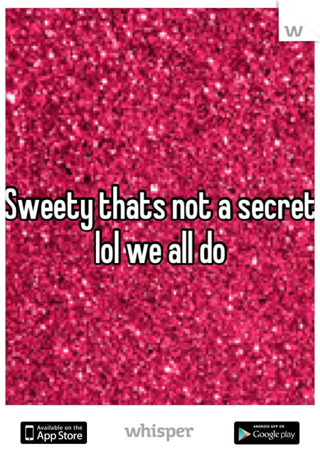 Sweety thats not a secret lol we all do