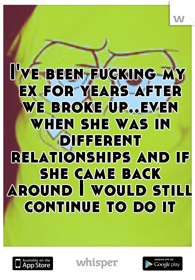 I've been fucking my ex for years after we broke up..even when she was in different relationships and if she came back around I would still continue to do it