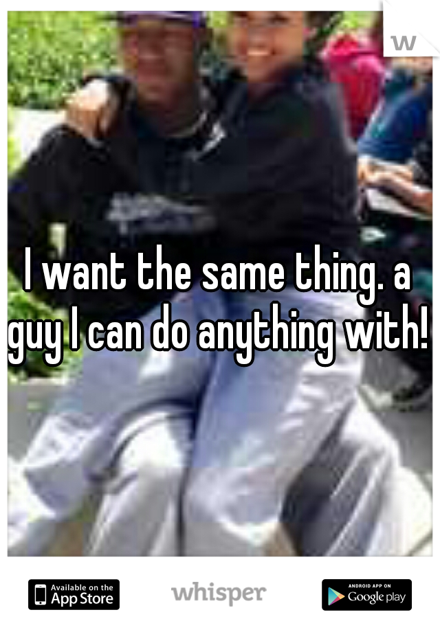 I want the same thing. a guy I can do anything with! 