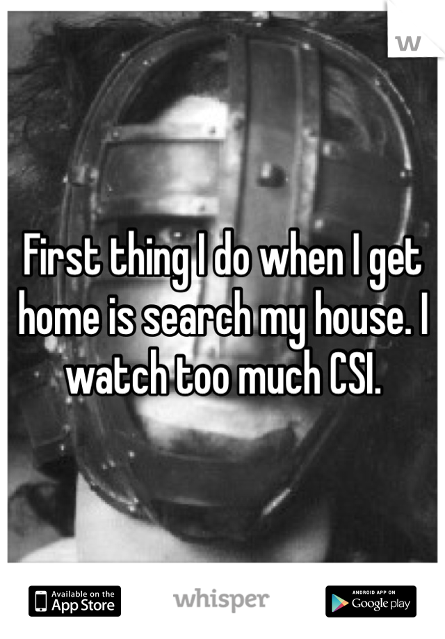 First thing I do when I get home is search my house. I watch too much CSI. 