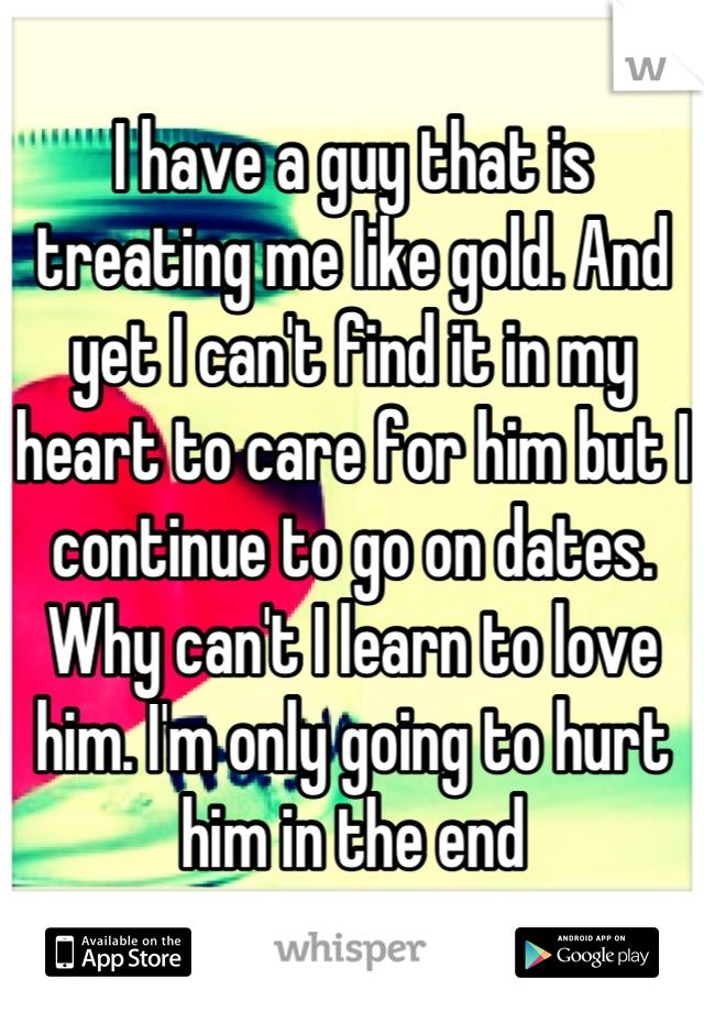 I have a guy that is treating me like gold. And yet I can't find it in my heart to care for him but I continue to go on dates. Why can't I learn to love him. I'm only going to hurt him in the end