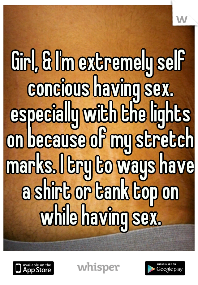 Girl, & I'm extremely self concious having sex. especially with the lights on because of my stretch marks. I try to ways have a shirt or tank top on while having sex.