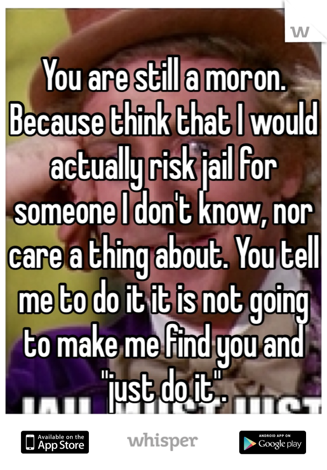 You are still a moron. Because think that I would actually risk jail for someone I don't know, nor care a thing about. You tell me to do it it is not going to make me find you and "just do it".