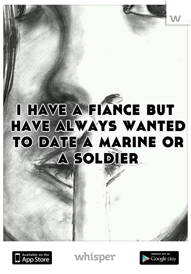 i have a fiance but have always wanted to date a marine or a soldier