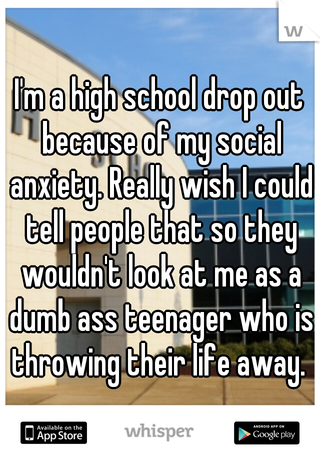 I'm a high school drop out because of my social anxiety. Really wish I could tell people that so they wouldn't look at me as a dumb ass teenager who is throwing their life away. 