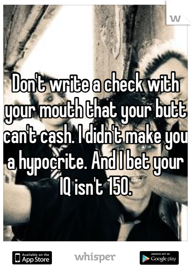 Don't write a check with your mouth that your butt can't cash. I didn't make you a hypocrite. And I bet your IQ isn't 150.