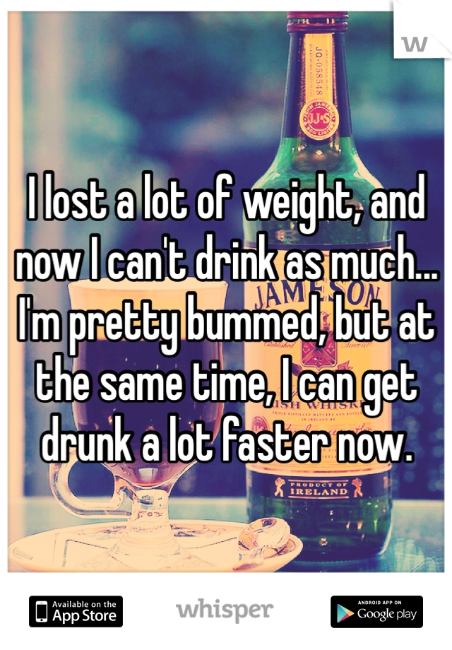 I lost a lot of weight, and now I can't drink as much... I'm pretty bummed, but at the same time, I can get drunk a lot faster now. 