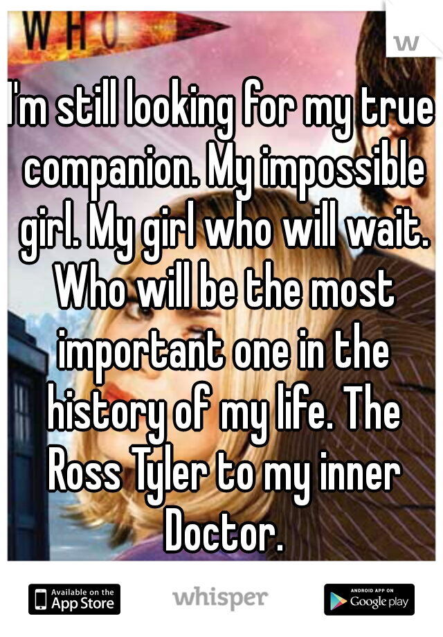 I'm still looking for my true companion. My impossible girl. My girl who will wait. Who will be the most important one in the history of my life. The Ross Tyler to my inner Doctor.