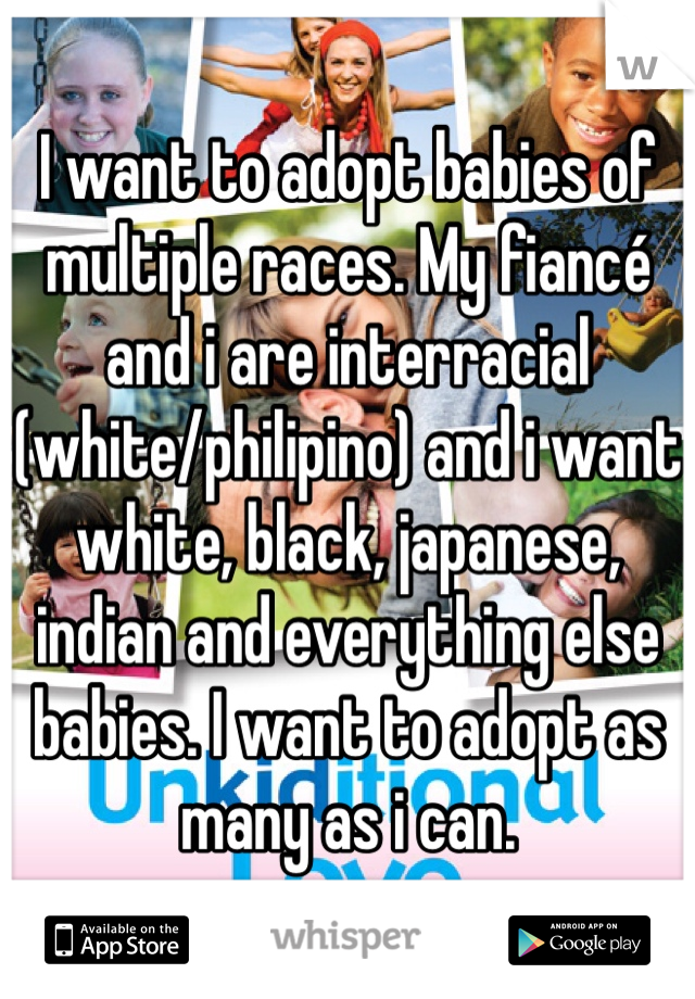 I want to adopt babies of multiple races. My fiancé and i are interracial (white/philipino) and i want white, black, japanese, indian and everything else babies. I want to adopt as many as i can. 