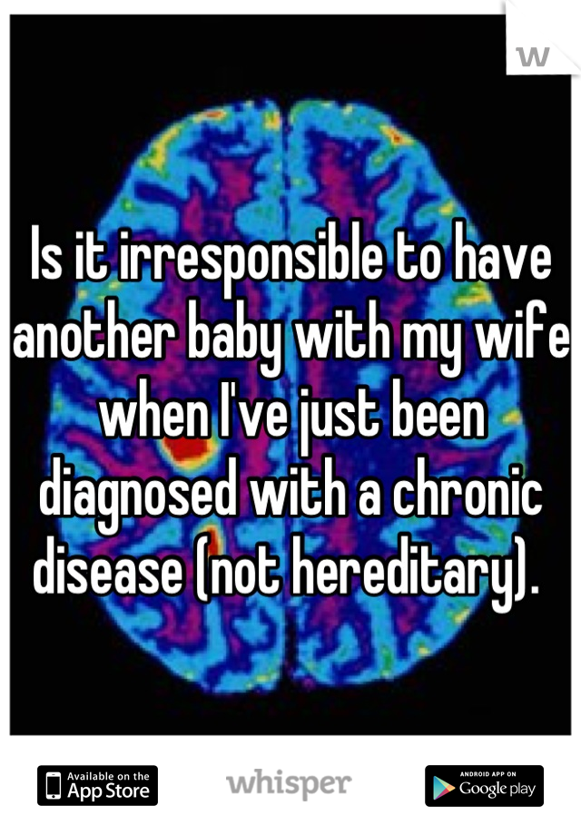 Is it irresponsible to have another baby with my wife when I've just been diagnosed with a chronic disease (not hereditary). 