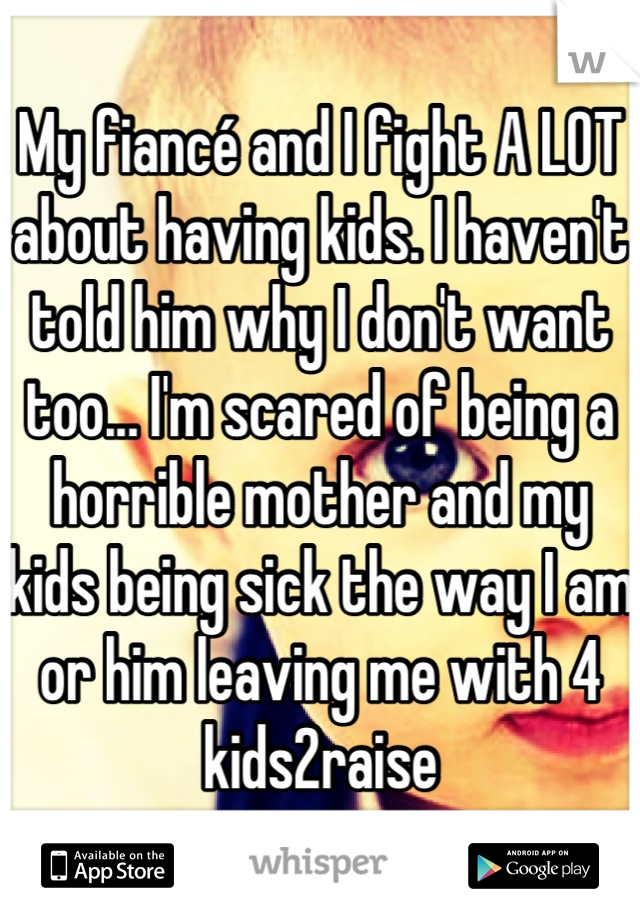 My fiancé and I fight A LOT about having kids. I haven't told him why I don't want too... I'm scared of being a horrible mother and my kids being sick the way I am or him leaving me with 4 kids2raise