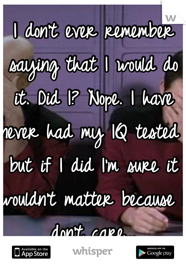 I don't ever remember saying that I would do it. Did I? Nope. I have never had my IQ tested but if I did I'm sure it wouldn't matter because I don't care...