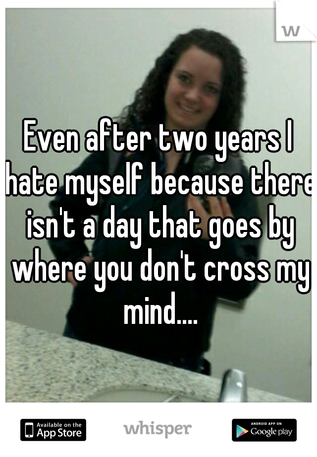 Even after two years I hate myself because there isn't a day that goes by where you don't cross my mind....