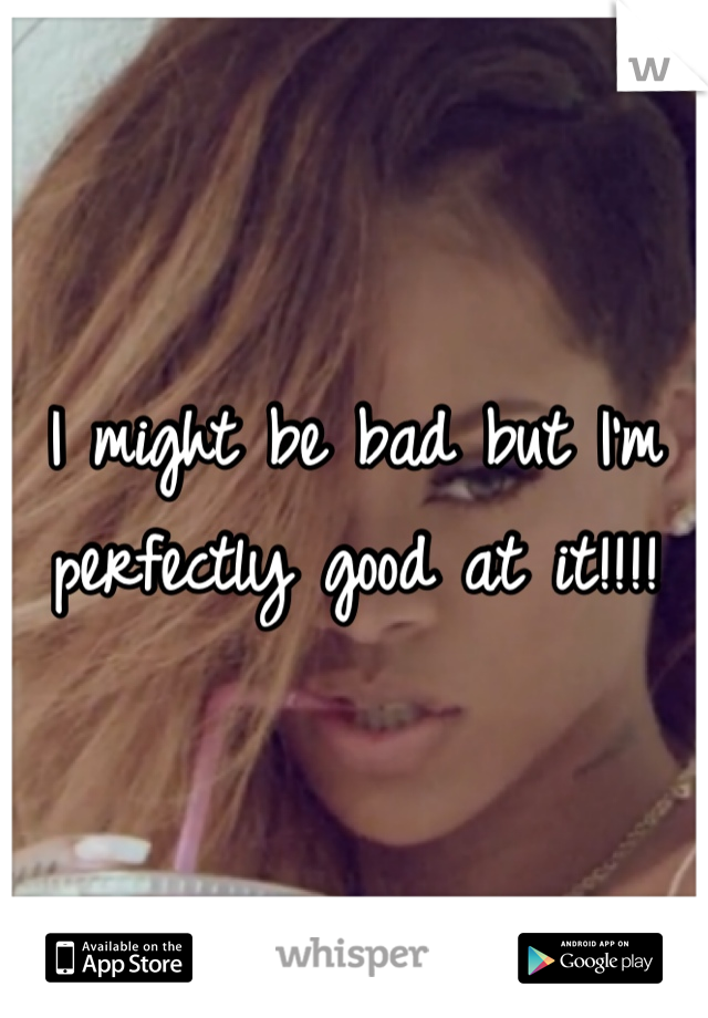 I might be bad but I'm perfectly good at it!!!!