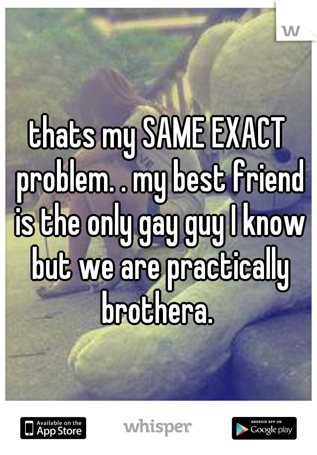 thats my SAME EXACT problem. . my best friend is the only gay guy I know but we are practically brothera. 