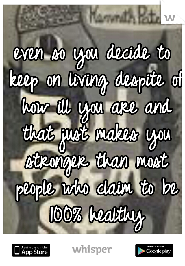 even so you decide to keep on living despite of how ill you are and that just makes you stronger than most people who claim to be 100% healthy