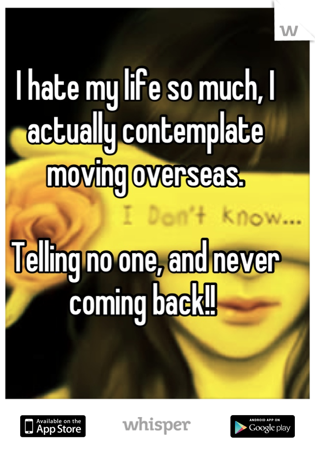 I hate my life so much, I actually contemplate moving overseas.

Telling no one, and never coming back!! 