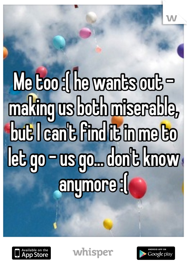 Me too :( he wants out - making us both miserable, but I can't find it in me to let go - us go... don't know anymore :(