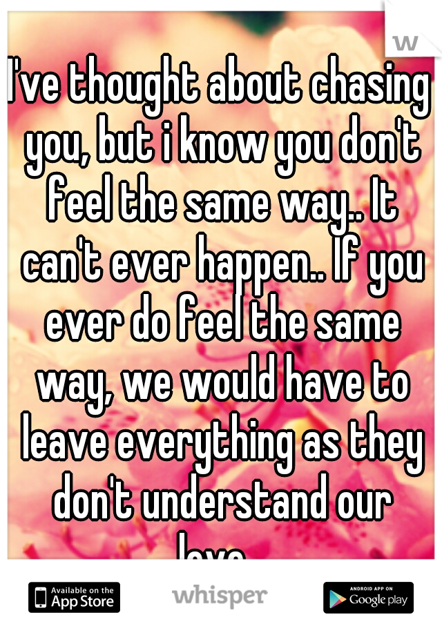 I've thought about chasing you, but i know you don't feel the same way.. It can't ever happen.. If you ever do feel the same way, we would have to leave everything as they don't understand our love...