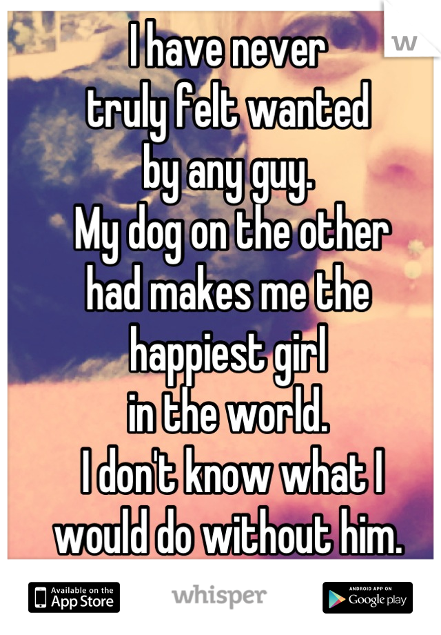 I have never 
truly felt wanted 
by any guy.
 My dog on the other 
had makes me the 
happiest girl 
in the world.
 I don't know what I 
would do without him.